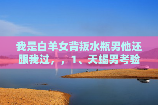 我是白羊女背叛水瓶男他还跟我过，，1、天蝎男考验一个人有哪些方法