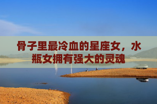 骨子里最冷血的星座女，水瓶女拥有强大的灵魂