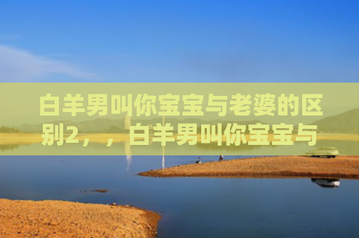 白羊男叫你宝宝与老婆的区别2，，白羊男叫你宝宝与老婆的区别3