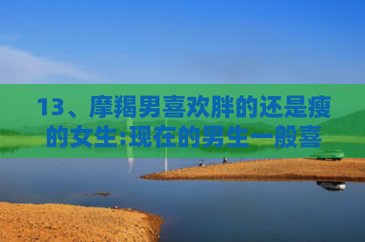 13、摩羯男喜欢胖的还是瘦的女生:现在的男生一般喜欢胖点的女生还是瘦点的??，，6、摩羯男喜欢胖的还是瘦的女生:摩羯男喜欢的女生外形