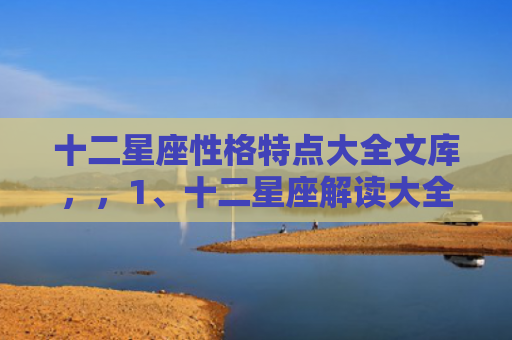 十二星座性格特点大全文库，，1、十二星座解读大全:十二星座全面解析