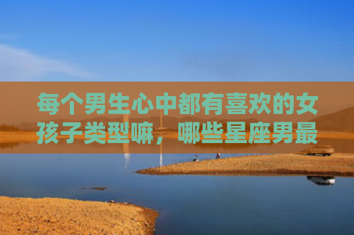 每个男生心中都有喜欢的女孩子类型嘛，哪些星座男最喜欢不社会会的女生