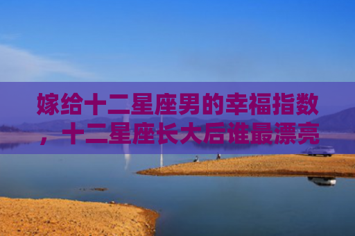 嫁给十二星座男的幸福指数，十二星座长大后谁最漂亮排名