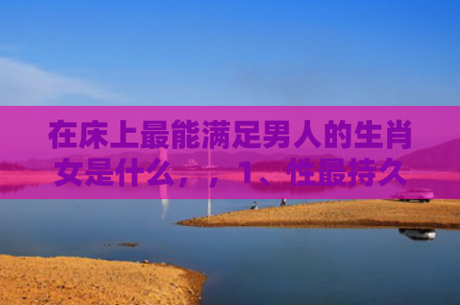 在床上最能满足男人的生肖女是什么，，1、性最持久的生肖女:女人味最浓的生肖女