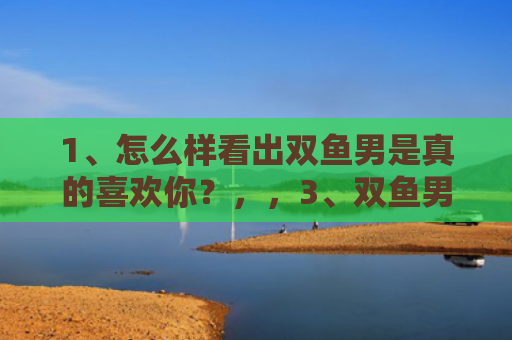 1、怎么样看出双鱼男是真的喜欢你？，，3、双鱼男真正动情的表现:双鱼男动真感情的表现