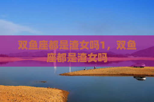 双鱼座都是渣女吗1，双鱼座都是渣女吗