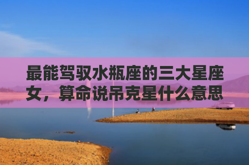 最能驾驭水瓶座的三大星座女，算命说吊克星什么意思