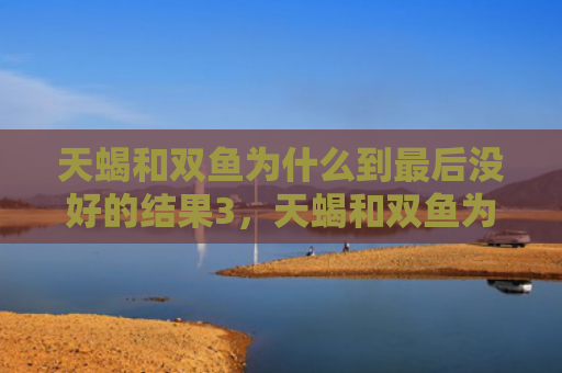 天蝎和双鱼为什么到最后没好的结果3，天蝎和双鱼为什么分手