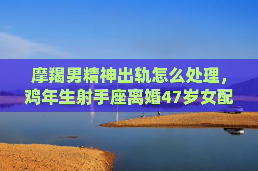 摩羯男精神出轨怎么处理，鸡年生射手座离婚47岁女配蛇年生50岁摩羯座男婚