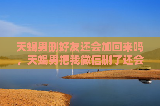 天蝎男删好友还会加回来吗，天蝎男把我微信删了还会加回来吗