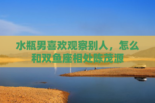 水瓶男喜欢观察别人，怎么和双鱼座相处陈茂源