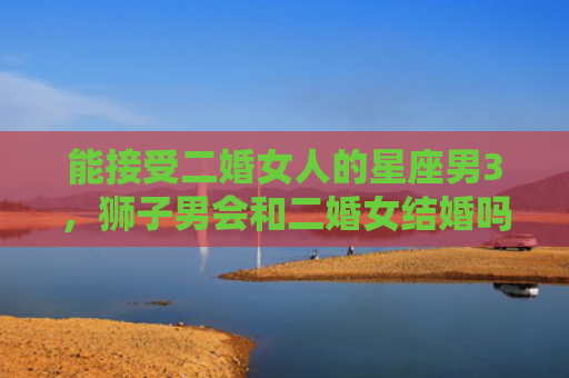 能接受二婚女人的星座男3，狮子男会和二婚女结婚吗