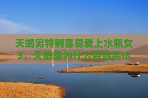 天蝎男特别容易爱上水瓶女3，天蝎座为什么要远离水瓶座