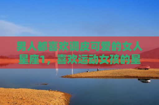 男人都喜欢调皮可爱的女人星座1，喜欢运动女孩的星座男