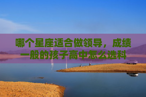哪个星座适合做领导，成绩一般的孩子高中怎么选科