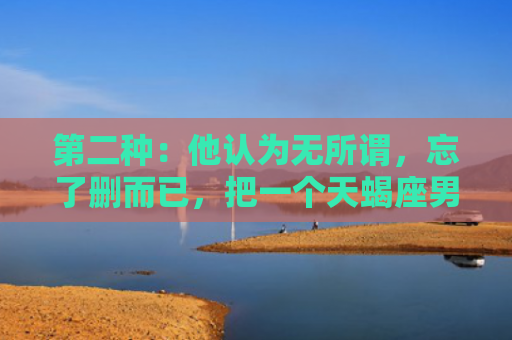 第二种：他认为无所谓，忘了删而已，把一个天蝎座男人删掉3次他还会理我吗