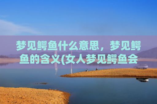 梦见鳄鱼什么意思，梦见鳄鱼的含义(女人梦见鳄鱼会发财)