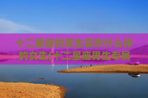 十二星座的男生喜欢什么样的女生(十二星座男生专属头像) 十二星座的男生喜欢什么样的女生(十二星座男生专属头像)