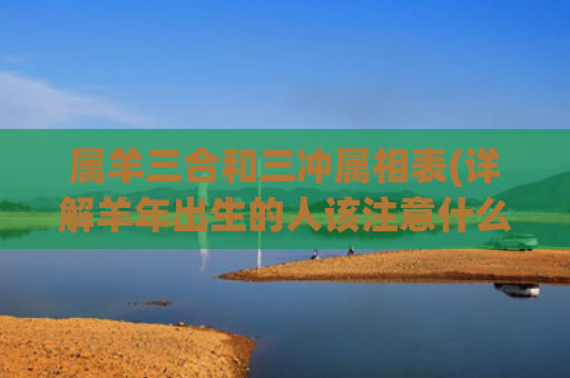 属羊三合和三冲属相表(详解羊年出生的人该注意什么)