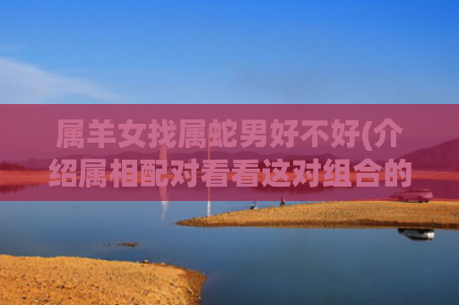 属羊女找属蛇男好不好(介绍属相配对看看这对组合的缘分如何)