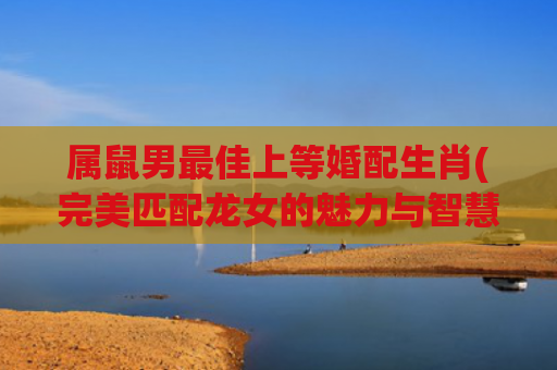 属鼠男最佳上等婚配生肖(完美匹配龙女的魅力与智慧)
