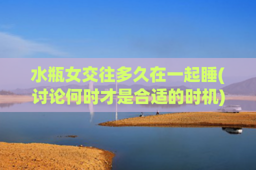 水瓶女交往多久在一起睡(讨论何时才是合适的时机)