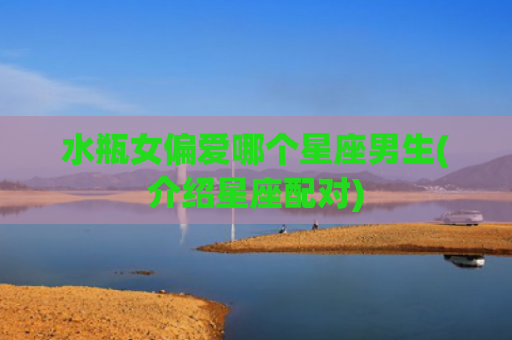 水瓶女偏爱哪个星座男生(介绍星座配对)