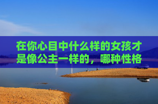 在你心目中什么样的女孩才是像公主一样的，哪种性格类型美女是小公主类型的