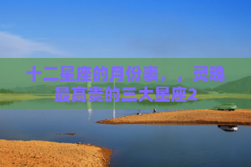 十二星座的月份表，，灵魂最高贵的三大星座2
