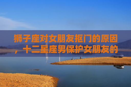 狮子座对女朋友抠门的原因，十二星座男保护女朋友的方法