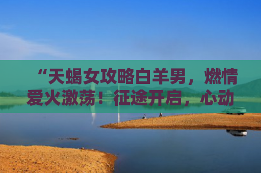 “天蝎女攻略白羊男，燃情爱火激荡！征途开启，心动不已！”