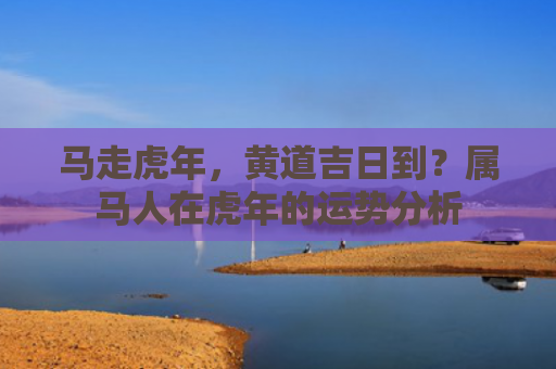 马走虎年，黄道吉日到？属马人在虎年的运势分析