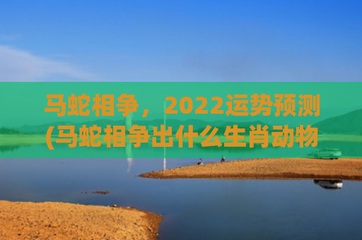 马蛇相争，2022运势预测(马蛇相争出什么生肖动物)