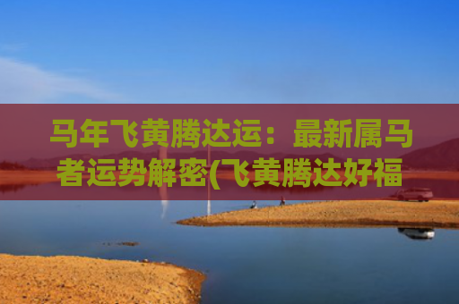 马年飞黄腾达运：最新属马者运势解密(飞黄腾达好福运对联)
