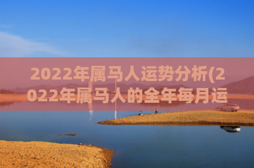 2022年属马人运势分析(2022年属马人的全年每月运程)