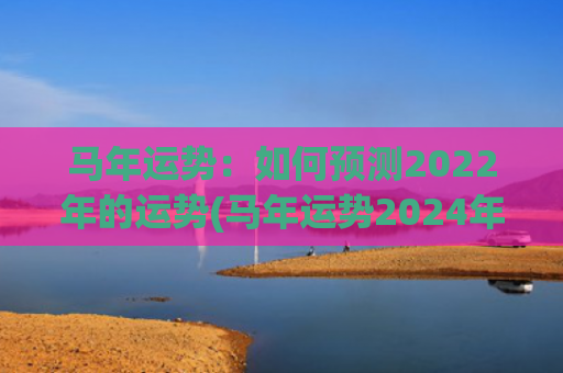 马年运势：如何预测2022年的运势(马年运势2024年运势如何)