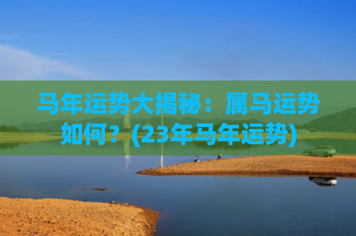 马年运势大揭秘：属马运势如何？(23年马年运势)
