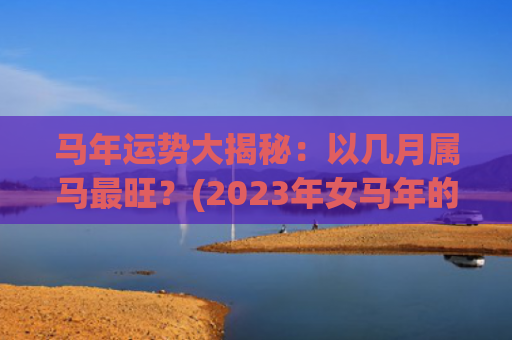 马年运势大揭秘：以几月属马最旺？(2023年女马年的运势)