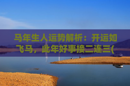 马年生人运势解析：开运如飞马，此年好事接二连三(马年生人2023年运势及运程)