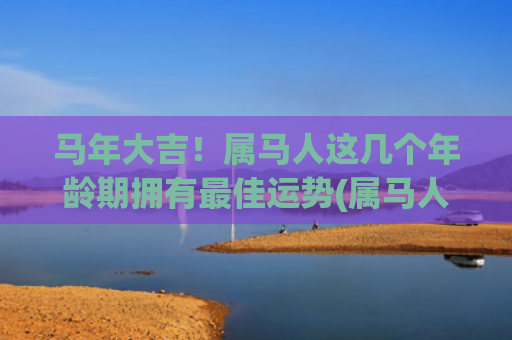 马年大吉！属马人这几个年龄期拥有最佳运势(属马人遇马年)