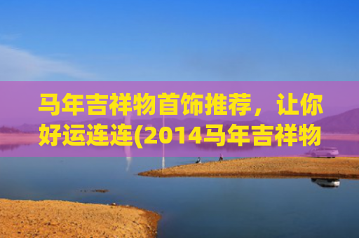 马年吉祥物首饰推荐，让你好运连连(2014马年吉祥物图片)