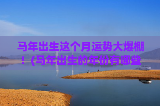 马年出生这个月运势大爆棚！(马年出生的年份有哪些)