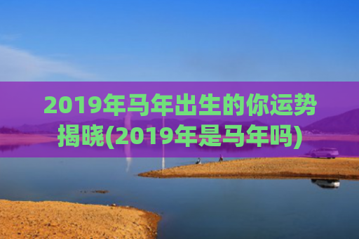 2019年马年出生的你运势揭晓(2019年是马年吗)