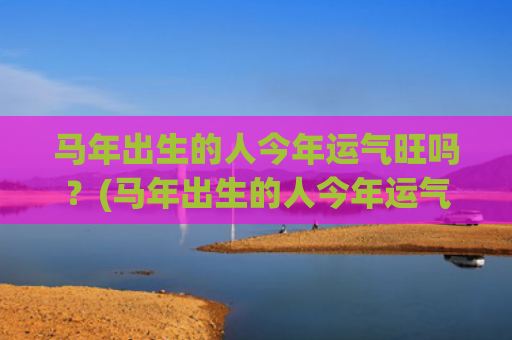 马年出生的人今年运气旺吗？(马年出生的人今年运气)
