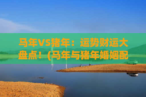 马年VS猪年：运势财运大盘点！(马年与猪年婚姻配吗)