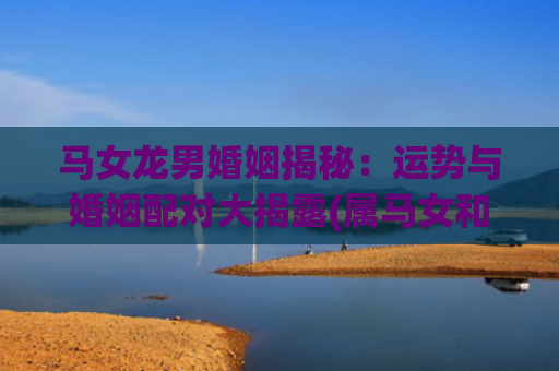 马女龙男婚姻揭秘：运势与婚姻配对大揭露(属马女和龙男婚姻相配吗)