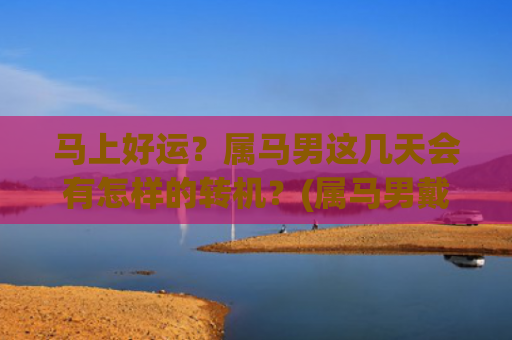 马上好运？属马男这几天会有怎样的转机？(属马男戴什么吊坠走好运)