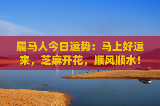 属马人今日运势：马上好运来，芝麻开花，顺风顺水！(属马人今日运势水墨先生)