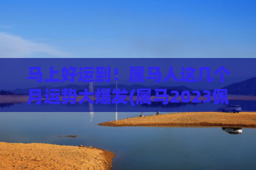 马上好运到！属马人这几个月运势大爆发(属马2023佩戴什么好运)