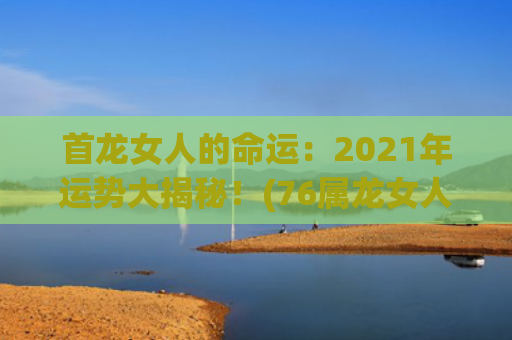 首龙女人的命运：2021年运势大揭秘！(76属龙女人2023的命运)